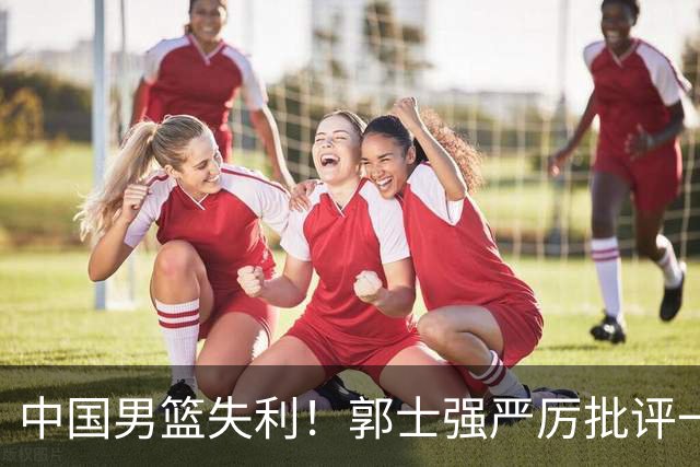 中国男篮失利！郭士强严厉批评一名首发，非徐昕、亦非赵嘉义